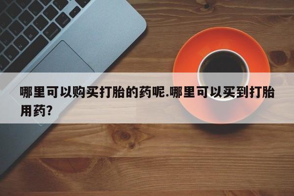 私人医院开打胎药哪里可以购买打胎的药呢.哪里可以买到打胎用药？