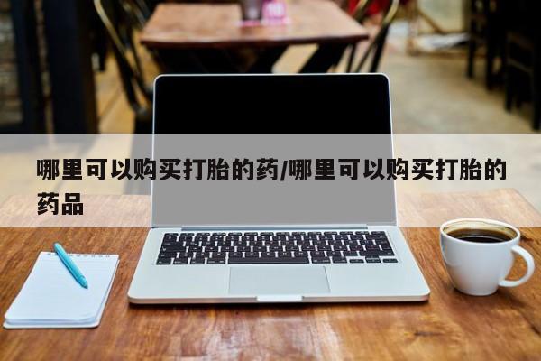 私人医院开打胎药哪里可以购买打胎的药/哪里可以购买打胎的药品