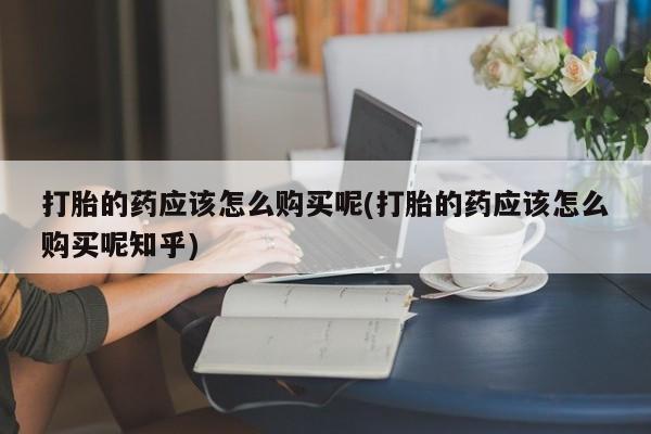 私人医院开打胎药打胎的药应该怎么购买呢(打胎的药应该怎么购买呢知乎)